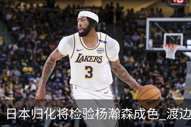 日本归化将检验杨瀚森成色 渡边：有实力击败中国男篮