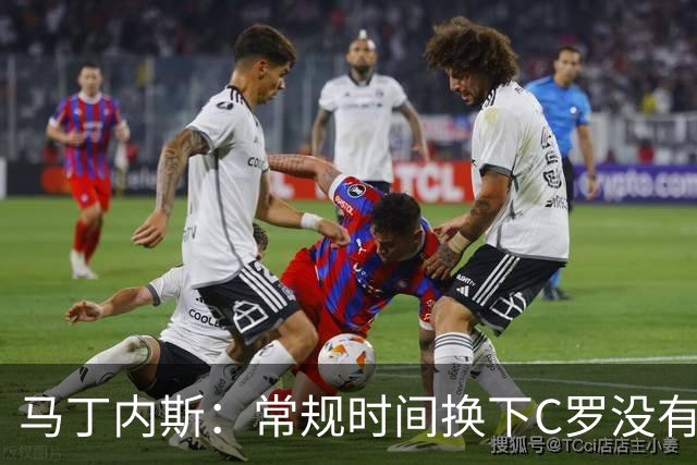 马丁内斯：常规时间换下C罗没有意义，我将带着感激和骄傲离开