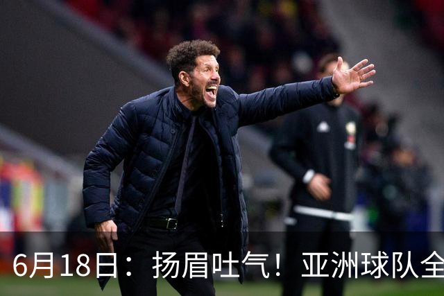 6月18日：扬眉吐气！亚洲球队全面崛起，世界杯开局2胜3平不败，难怪国足出局